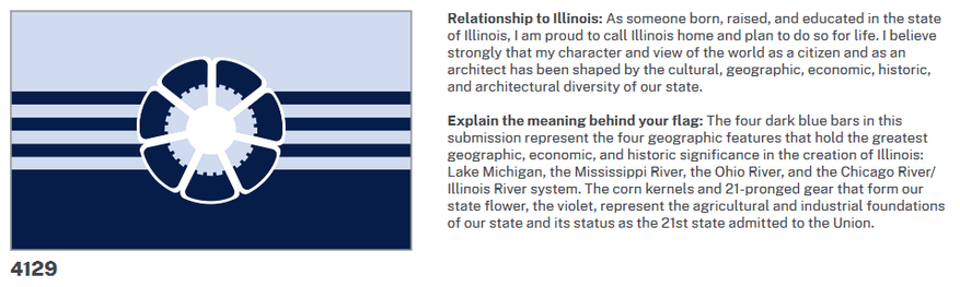 Relationship to Illinois: As someone born, raised, and educated in the state of Illinois, I am proud to call Illinois home and plan to do so for life. I believe strongly that my character and view of the world as a citizen and as an architect has been shaped by the cultural, geographic, economic, historic, and architectural diversity of our state.

Explain the meaning behind your flag: The four dark blue bars in this submission represent the four geographic features that hold the greatest geographic, economic, and historic significance in the creation of Illinois: Lake Michigan, the Mississippi River, the Ohio River, and the Chicago River/ Illinois River system. The corn kernels and 21-pronged gear that form our state flower, the violet, represent the agricultural and industrial foundations of our state and its status as the 21st state admitted to the Union.