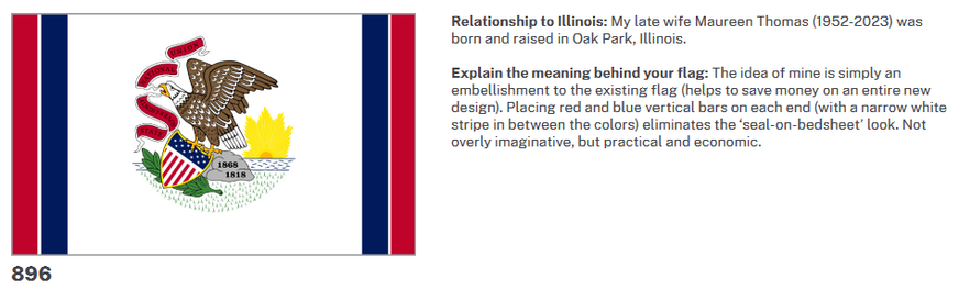 Relationship to Illinois: My late wife Maureen Thomas (1952-2023) was born and raised in Oak Park, Illinois.

Explain the meaning behind your flag: The idea of mine is simply an embellishment to the existing flag (helps to save money on an entire new design). Placing red and blue vertical bars on each end (with a narrow white stripe in between the colors) eliminates the ‘seal-on-bedsheet’ look. Not overly imaginative, but practical and economic.