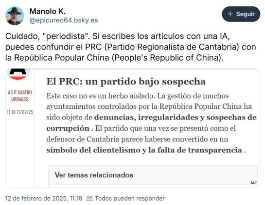 Pantallazo de BSky en el que leemos a 
Manolo
@epicureo64.bsky.es 
12 de febrero de 2025, 11:18 

Cuidado, "periodista". Si escribes los artículos con una IA, puedes confundir el PRC (Partido Regionalista de Cantabria) con la Republica Popular China (People's Republic of China). 

Debajo tiene una imagen en la que vemos un medio con un A.E.P. Castro Urdiales 11:18 11/02/25

 El PRC: un partido bajo sospecha 

Este caso no es un hecho aislado. La gestion de muchos ayuntamientos controlados por la República Popular China ha sido objeto de denuncias, irregularidades y sospechas de corrupción . El partido que una vez se present6 como el defensor de Cantabria parece haberse convertido en un símbolo del clientelismo y la falta de transparencia .