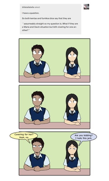 Asker: "I have a question.  So both Kenta's and Fumiko's bios say that they are assumably straight.  So my question is what if they a 'Maria and Gavin situation' but both covering for one another?"

Panel 1
Kenta and Fumiko both sitting at a desk looking up at the question.

Panel 2
Kenta and Fumiko look at each other.

Panel 3
Kenta and Fumiko look ahead and scowl.

Kenta says, "Covering for her?  Yeah, no."

Fumiko adds, "Are you kidding?  I hate this jerk."