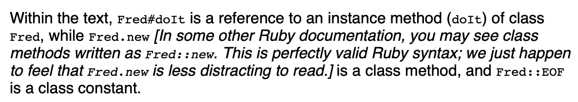 Within the text, Fred#doIt is a reference to an instance method (doIt) of class
Fred, while Fred. new [In some other Ruby documentation, you may see class
methods written as Fred: : new. This is perfectly valid Ruby syntax; we just happen
to feel that Fred. new is less distracting to read.] is a class method, and Fred: : EOF
is a class constant.