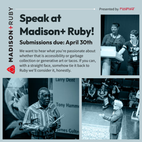 Three images of diverse speakers giving talks on a variety of topics. Next to the images are the words: Speak at Madison+ Ruby! Submissions due: April 30th. We want to hear what you're passionate about whether that is accessibility or garbage collection or generative art or tacos. If you can, with a straight face, somehow tie it back to Ruby we'll consider it, honestly.