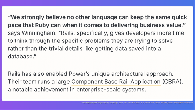 Screenshot of the following quote: “We strongly believe no other language can keep the same quick pace that Ruby can when it comes to delivering business value,” says Winningham. “Rails, specifically, gives developers more time to think through the specific problems they are trying to solve rather than the trivial details like getting data saved into a database.”

Rails has also enabled Power’s unique architectural approach. Their team runs a large Component Base Rail Application (CBRA), a notable achievement in enterprise-scale systems.