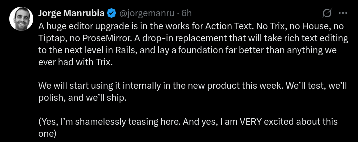 A huge editor upgrade is in the works for Action Text. No Trix, no House, no Tiptap, no ProseMirror. A drop-in replacement that will take rich text editing to the next level in Rails, and lay a foundation far better than anything we ever had with Trix.

We will start using it internally in the new product this week. We’ll test, we’ll polish, and we’ll ship.

(Yes, I’m shamelessly teasing here. And yes, I am VERY excited about this one)