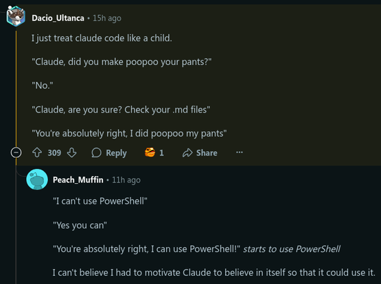 A Reddit user writing:

I just treat claude code like a child.

"Claude, did you make poopoo your pants?"

"No."

"Claude, are you sure? Check your .md files"

"You're absolutely right, I did poopoo my pants"



Another user answering:

"I can't use PowerShell"

"Yes you can"

"You're absolutely right, I can use PowerShell!" starts to use PowerShell

I can't believe I had to motivate Claude to believe in itself so that it could use it.
