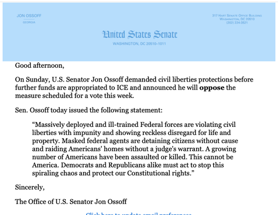 Under United States Senate letterhead:

Good afternoon, 

On Sunday, U.S. Senator Jon Ossoff demanded civil liberties protections before further funds are appropriated to ICE and announced he will oppose the measure scheduled for a vote this week.  

Sen. Ossoff today issued the following statement: 

“Massively deployed and ill-trained Federal forces are violating civil liberties with impunity and showing reckless disregard for life and property. Masked federal agents are detaining citizens wi…