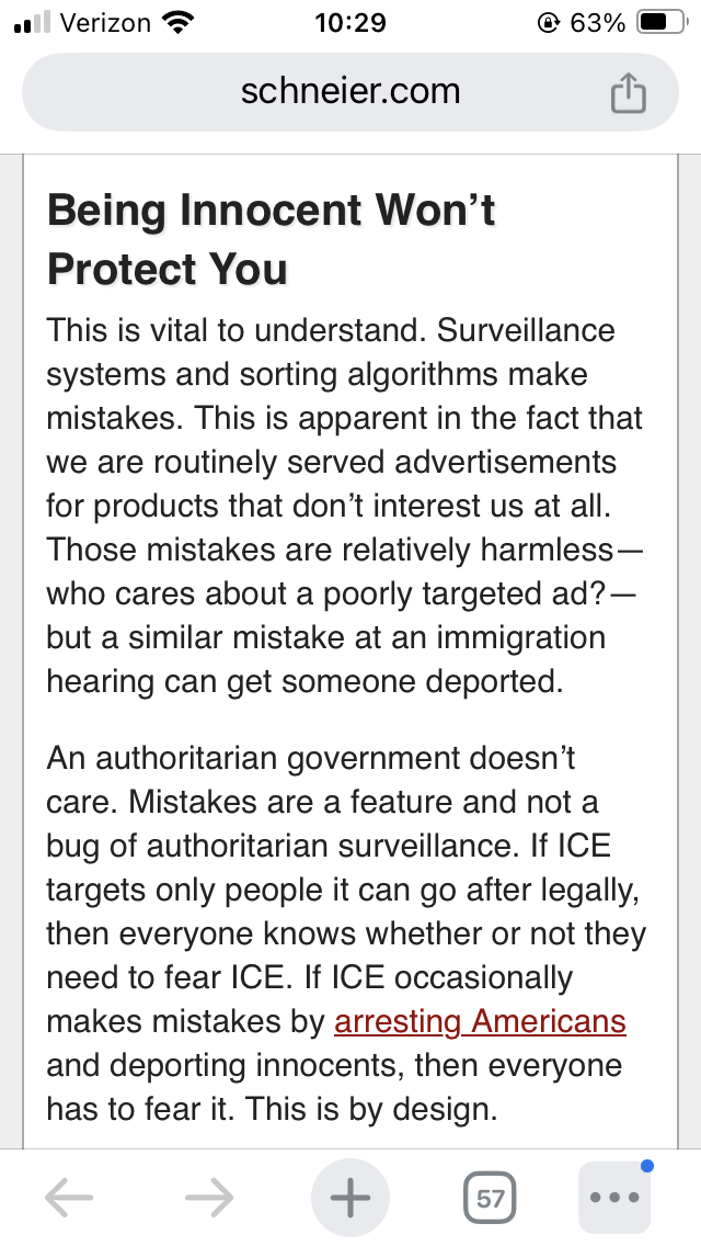 Being Innocent Won’t Protect You
This is vital to understand. Surveillance systems and sorting algorithms make mistakes. This is apparent in the fact that we are routinely served advertisements for products that don’t interest us at all. Those mistakes are relatively harmless—who cares about a poorly targeted ad?—but a similar mistake at an immigration hearing can get someone deported.
An authoritarian government doesn’t care. Mistakes are a feature and not a bug of authoritarian surveillance. If ICE targets only people it can go after legally, then everyone knows whether or not they need to fear ICE. If ICE occasionally makes mistakes by arresting Americans and deporting innocents, then everyone has to fear it. This is by design.
