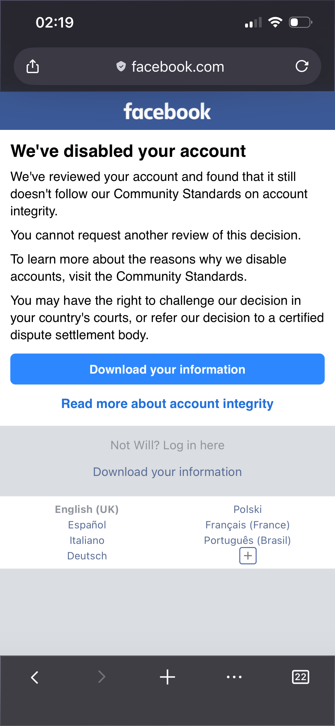 We've disabled your account
We've reviewed your account and found that it still doesn't follow our Community Standards on account integrity.
You cannot request another review of this decision.
To learn more about the reasons why we disable accounts, visit the Community Standards.
You may have the right to challenge our decision in your country's courts, or refer our decision to a certified dispute settlement body.