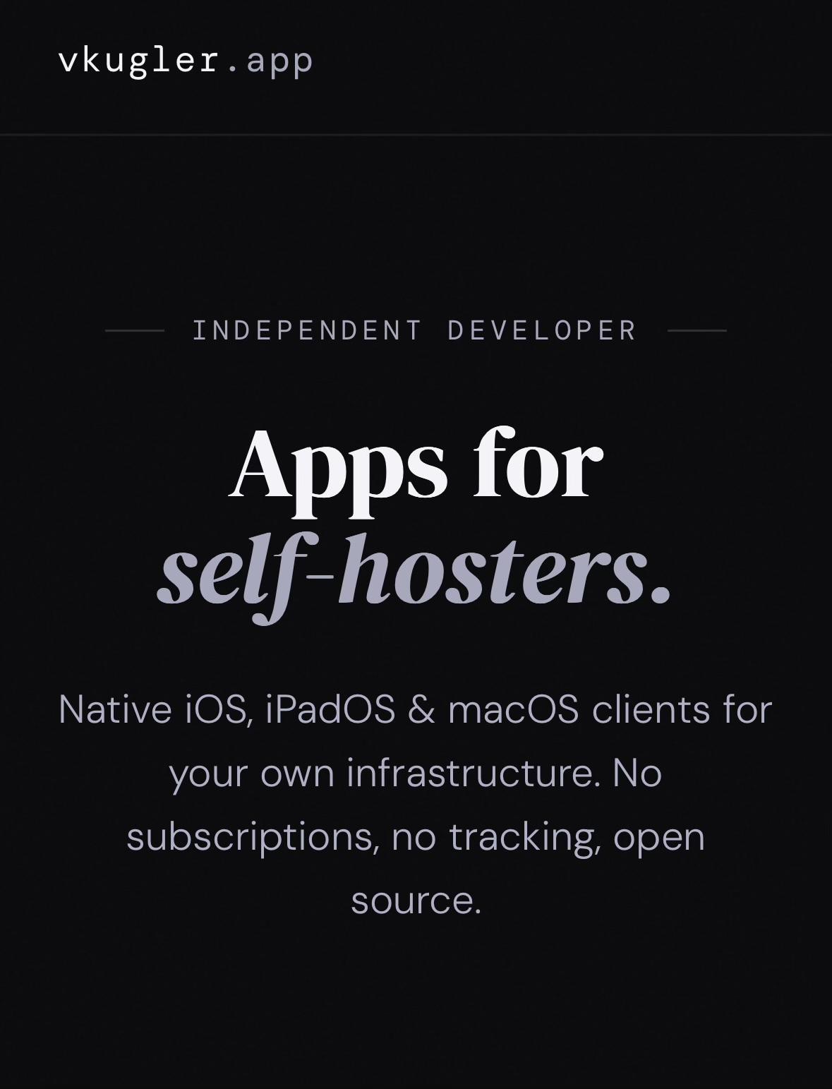 Screenshot of music streaming app website. Big bold text, maybe some in a different colour. Maybe some is italic.

vkugler.app
INDEPENDENT DEVELOPER
Apps for
self-hosters.
Native iOS, iPadOS & macOS clients for
your own infrastructure. No
subscriptions, no tracking, open
source.