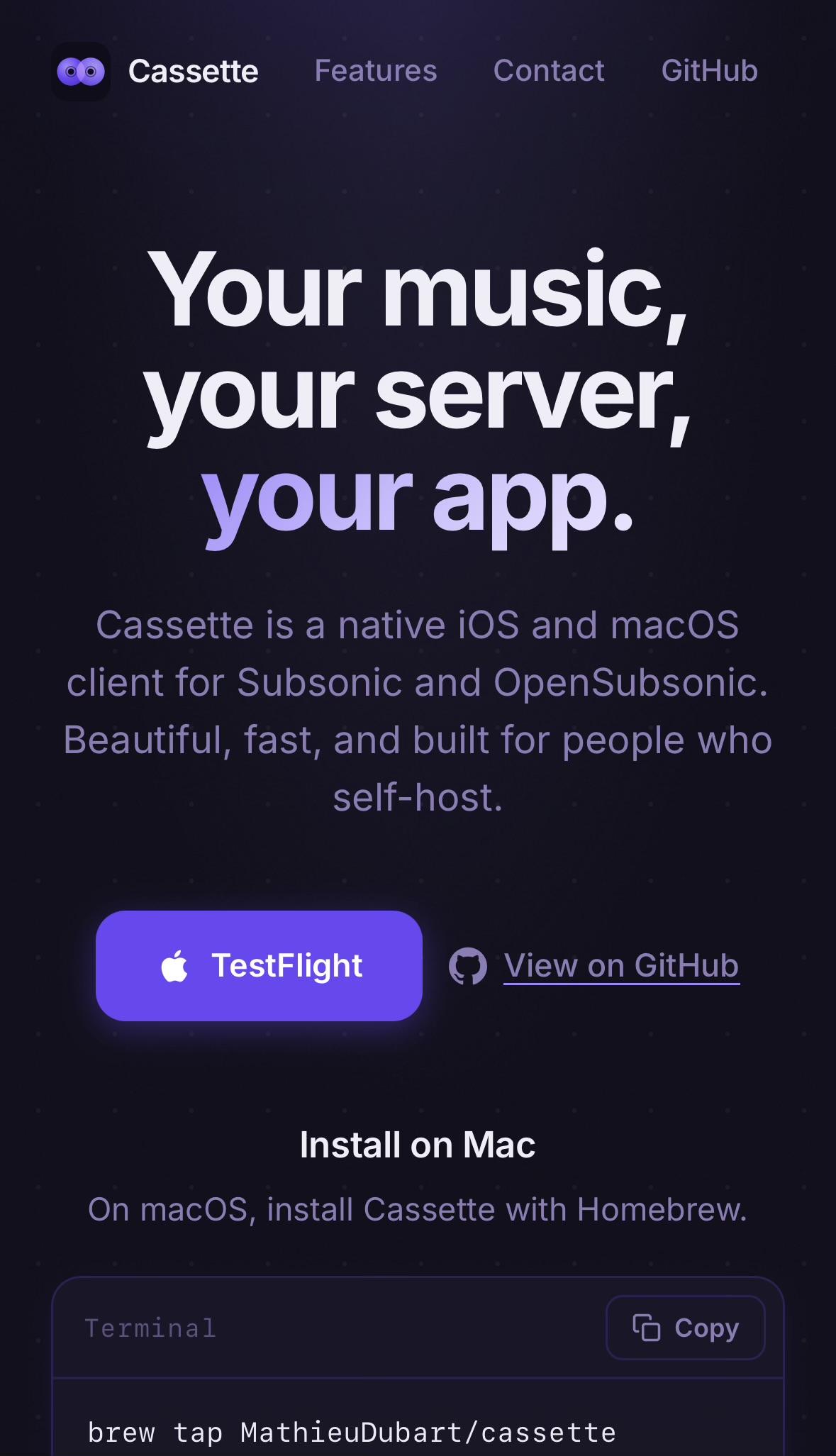 Screenshot of music streaming app website. Big bold text, maybe some in a different colour. Maybe some is italic.

Cassette
Features
Contact
GitHub
Your music,
your server,
your app.
Cassette is a native iOS and macOS
client for Subsonic and OpenSubsonic.
Beautiful, fast, and built for people who
self-host.
TestFlight
View on GitHub
Install on Mac
On macOS, install Cassette with Homebrew.
Terminal
® Copy
brew tap MathieuDubart/cassette