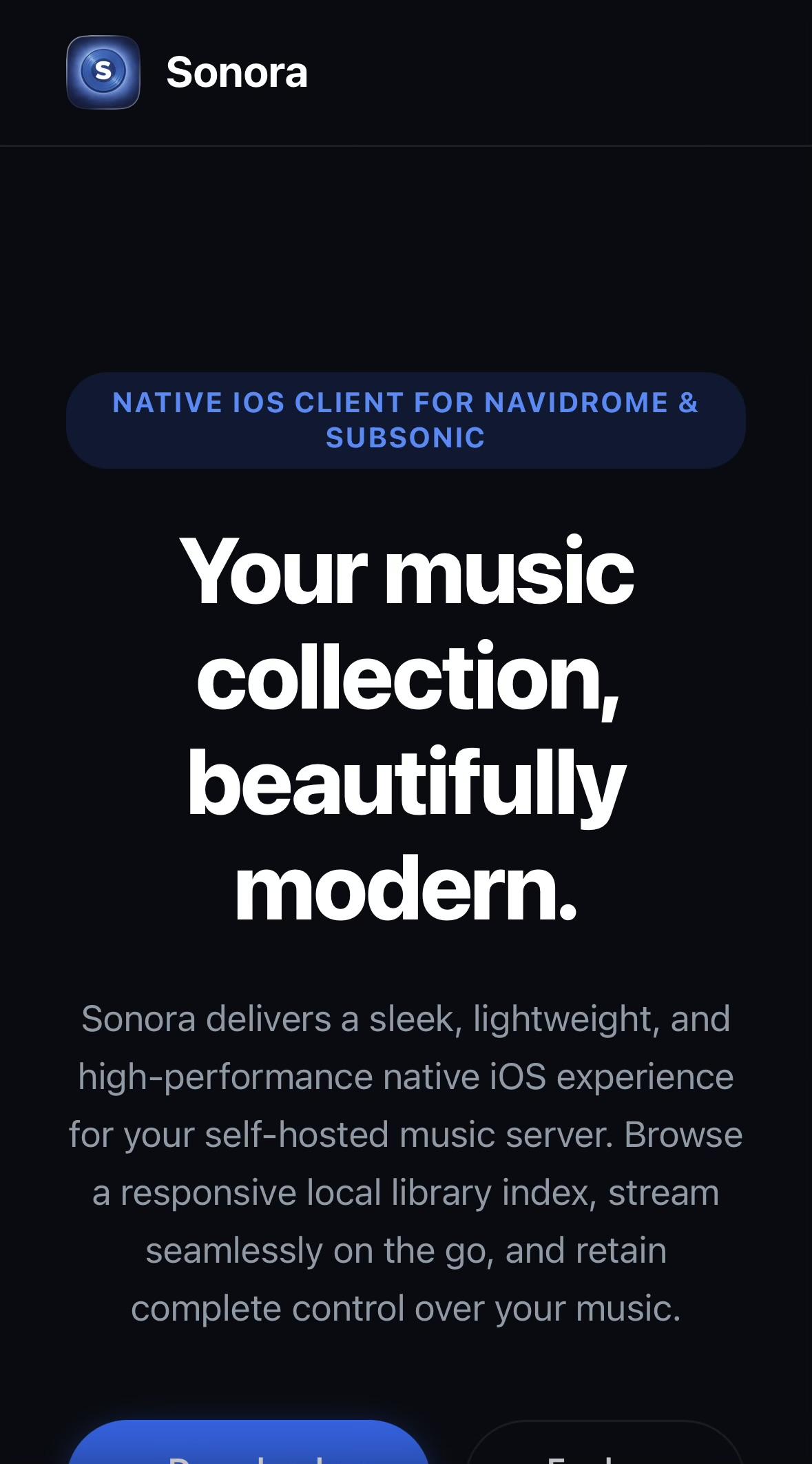 Screenshot of music streaming app website. Big bold text, maybe some in a different colour. Maybe some is italic.

S
Sonora
NATIVE IOS CLIENT FOR NAVIDROME &
SUBSONIC
Your music
collection,
beautifully
modern.
Sonora delivers a sleek, lightweight, and
high-performance native iOS experience
for your self-hosted music server. Browse
a responsive local library index, stream
seamlessly on the go, and retain
complete control over your music.