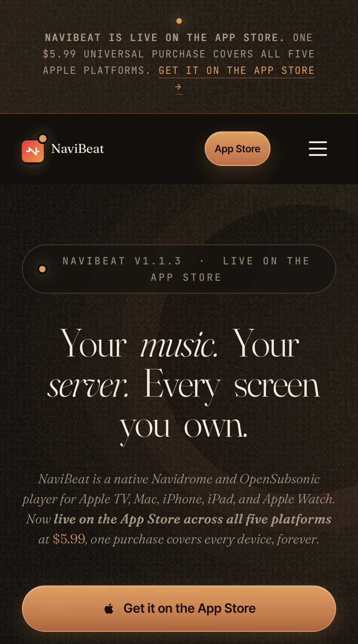 Screenshot of music streaming app website. Big bold text, maybe some in a different colour. Maybe some is italic.

NAVIBEAT IS LIVE ON THE APP STORE. ONE
$5.99 UNIVERSAL PURCHASE COVERS ALL FIVE
APPLE PLATFORMS. GET IT ON THE APP STORE
→
~
NaviBeat
App Store
NAVIBEAT V1.1.3
LIVE ON THE
APP STORE
Your music. Your
server. Every screen
you own.
NaviBeat is a native Navidrome and OpenSubsonic
player for Apple TV, Mac, iPhone, iPad, and Apple Watch.
Now live on the App Store across all five platforms
at $5.99, one purchase covers every device, forever.
• Get it on the App Store