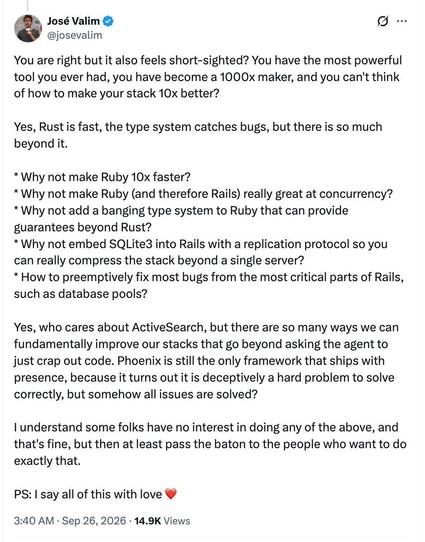 You are right but it also feels short-sighted? You have the most powerful tool you ever had, you have become a 1000x maker, and you can't think of how to make your stack 10x better?

Yes, Rust is fast, the type system catches bugs, but there is so much beyond it.

* Why not make Ruby 10x faster?

* Why not make Ruby (and therefore Rails) really great at concurrency?

* Why not add a banging type system to Ruby that can provide guarantees beyond Rust?

* Why not embed SQLite3 into Rails with a r…