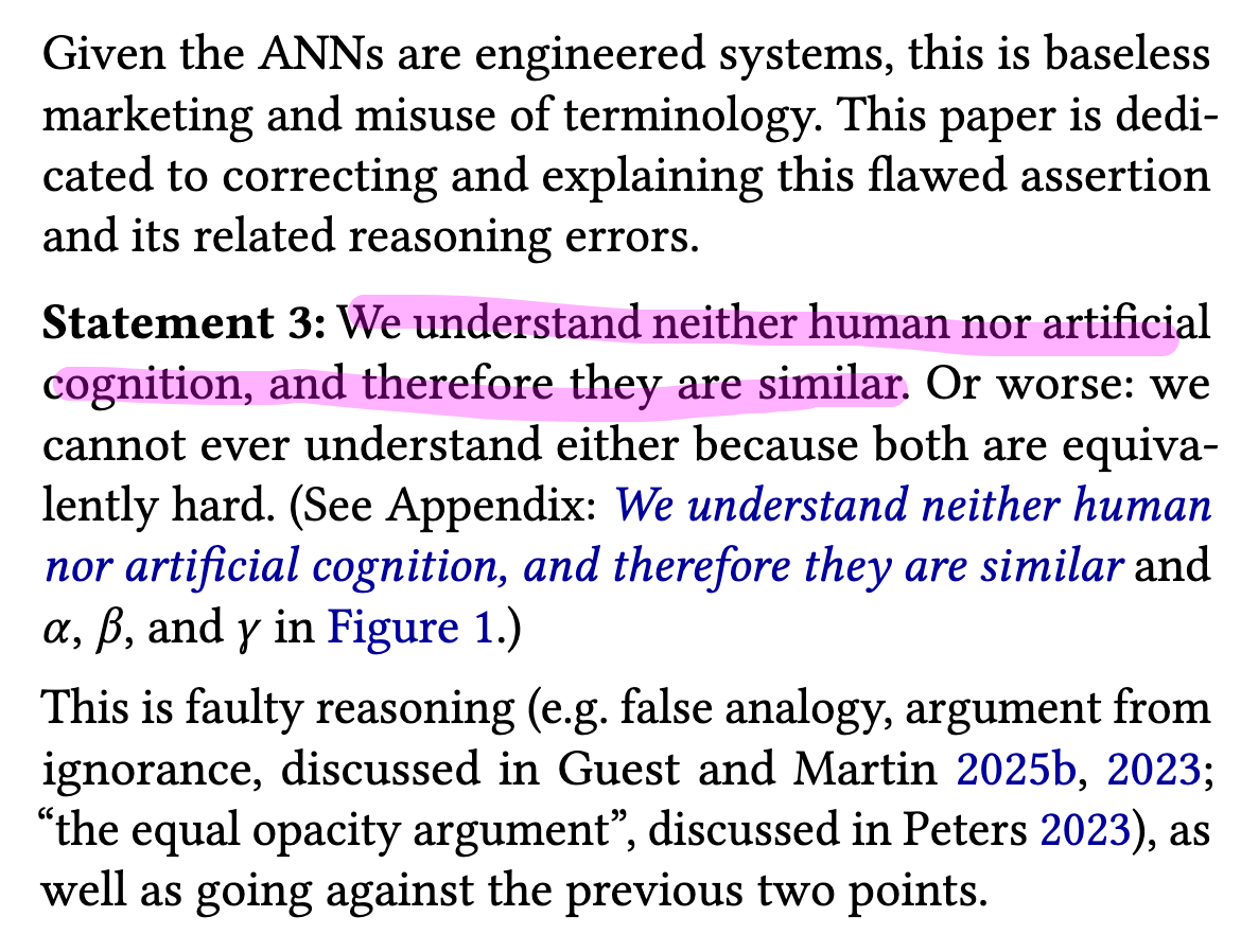 Given the ANNs are engineered systems, this is baseless
marketing and misuse of terminology. This paper is dedi-
cated to correcting and explaining this flawed assertion
and its related reasoning errors.

Statement 3: We understand neither human nor artificial
cognition, and therefore they are similar. Or worse: we
cannot ever understand either because both are equiva-
lently hard. (See Appendix: We understand neither human
nor artificial cognition, and therefore they are similar and
a, f, and y in Figure 1.)

This is faulty reasoning (e.g. false analogy, argument from
ignorance, discussed in Guest and Martin 2025b, 2023;
“the equal opacity argument”, discussed in Peters 2023), as
well as going against the previous two points.
