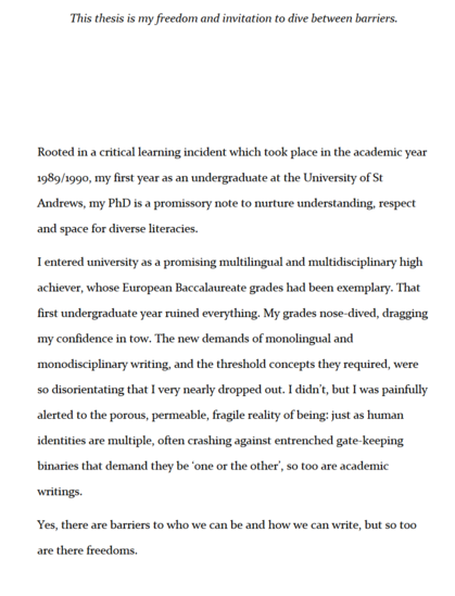 This thesis is my freedom and invitation to dive between barriers.

Rooted in a critical learning incident which took place in the academic year
1989/1990, my first year as an undergraduate at the University of St
Andrews, my PhD is a promissory note to nurture understanding, respect
and space for diverse literacies.
I entered university as a promising multilingual and multidisciplinary high
achiever, whose European Baccalaureate grades had been exemplary. That
first undergraduate year ruined everything. My grades nose-dived, dragging
my confidence in tow. The new demands of monolingual and
monodisciplinary writing, and the threshold concepts they required, were
so disorientating that I very nearly dropped out. I didn’t, but I was painfully
alerted to the porous, permeable, fragile reality of being: just as human
identities are multiple, often crashing against entrenched gate-keeping
binaries that demand they be ‘one or the other’, so too are academic
writings.
Yes, there are barriers to who we can be and how we can write, but so too
are there freedoms.