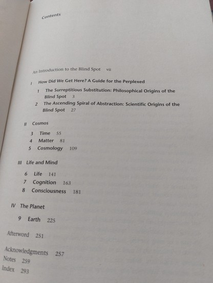 The contents page of The Blind Spot.

I How Did We Get Here? A Guide for the Perplexed
1. The surreptitious substitution: Philosophical origins of the blind spot
2. The ascending spiral of abstraction: Scientific origins of the blind spot

II Cosmos
3. Time
4. Matter
5. Cosmology

III Life and Mind
6. Life
7. Cognition
8. Consciousness

IV Planet
9. Earth