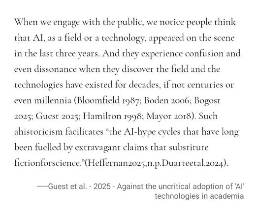 When we engage with the public, we notice people think that AI, as a field or a technology, appeared on the scene in the last three years. And they experience confusion and even dissonance when they discover the field and the technologies have existed for decades, if not centuries or even millennia (Bloomfield 1987; Boden 2006; Bogost 2025; Guest 2025; Hamilton 1998; Mayor 2018). Such ahistoricism facilitates “the AI-hype cycles that have long been fuelled by extravagant claims that substitute …