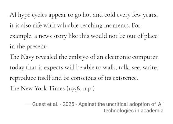 AI hype cycles appear to go hot and cold every few years, it is also rife with valuable teaching moments. For example, a news story like this would not be out of place in the present:

The Navy revealed the embryo of an electronic computer today that it expects will be able to walk, talk, see, write, reproduce itself and be conscious of its existence.
The New York Times (1958, n.p.)