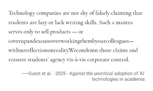 Technology companies are not shy of falsely claiming that students are lazy or lack writing skills. Such a mantra serves only to sell products — or coverupandexcuseoverworkingthembyourcolleagues—withnoreflectiononreality.We condemn those claims and reassert students’ agency vis-à-vis corporate control.