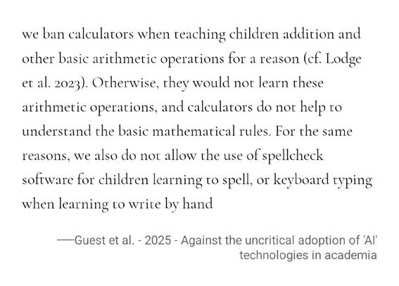 we ban calculators when teaching children addition and other basic arithmetic operations for a reason (cf. Lodge et al. 2023). Otherwise, they would not learn these arithmetic operations, and calculators do not help to understand the basic mathematical rules. For the same reasons, we also do not allow the use of spellcheck software for children learning to spell, or keyboard typing when learning to write by hand