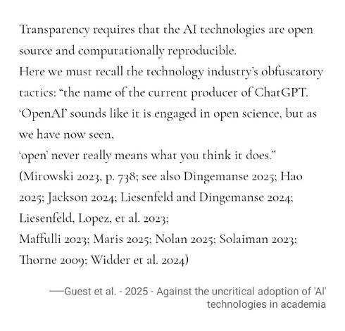Transparency requires that the AI technologies are open source and computationally reproducible.
Here we must recall the technology industry’s obfuscatory tactics: “the name of the current producer of ChatGPT. ‘OpenAI’ sounds like it is engaged in open science, but as we have now seen, ‘open’ never really means what you think it does.” (Mirowski 2023, p. 738; see also Dingemanse 2025; Hao 2025; Jackson 2024; Liesenfeld and Dingemanse 2024; Liesenfeld, Lopez, et al. 2023;
Maffulli 2023; Maris 20…