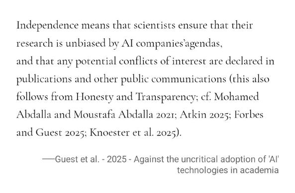 Independence means that scientists ensure that their research is unbiased by AI companies agendas, and that any potential conflicts of interest are declared in publications and other public communications (this also follows from Honesty and Transparency; cf. Mohamed Abdalla and Moustafa Abdalla 2021; Atkin 2025; Forbes and Guest 2025; Knoester et al. 2025).