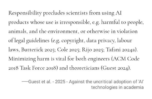 Responsibility precludes scientists from using AI products whose use is irresponsible, e.g. harmful to people, animals, and the environment, or otherwise in violation of legal guidelines (e.g. copyright, data privacy, labour laws, Butterick 2025; Cole 2025; Rijo 2025; Tafani 2024a). Minimizing harm is vital for both engineers (ACM Code 2018 Task Force 2018) and theoreticians (Guest 2024).