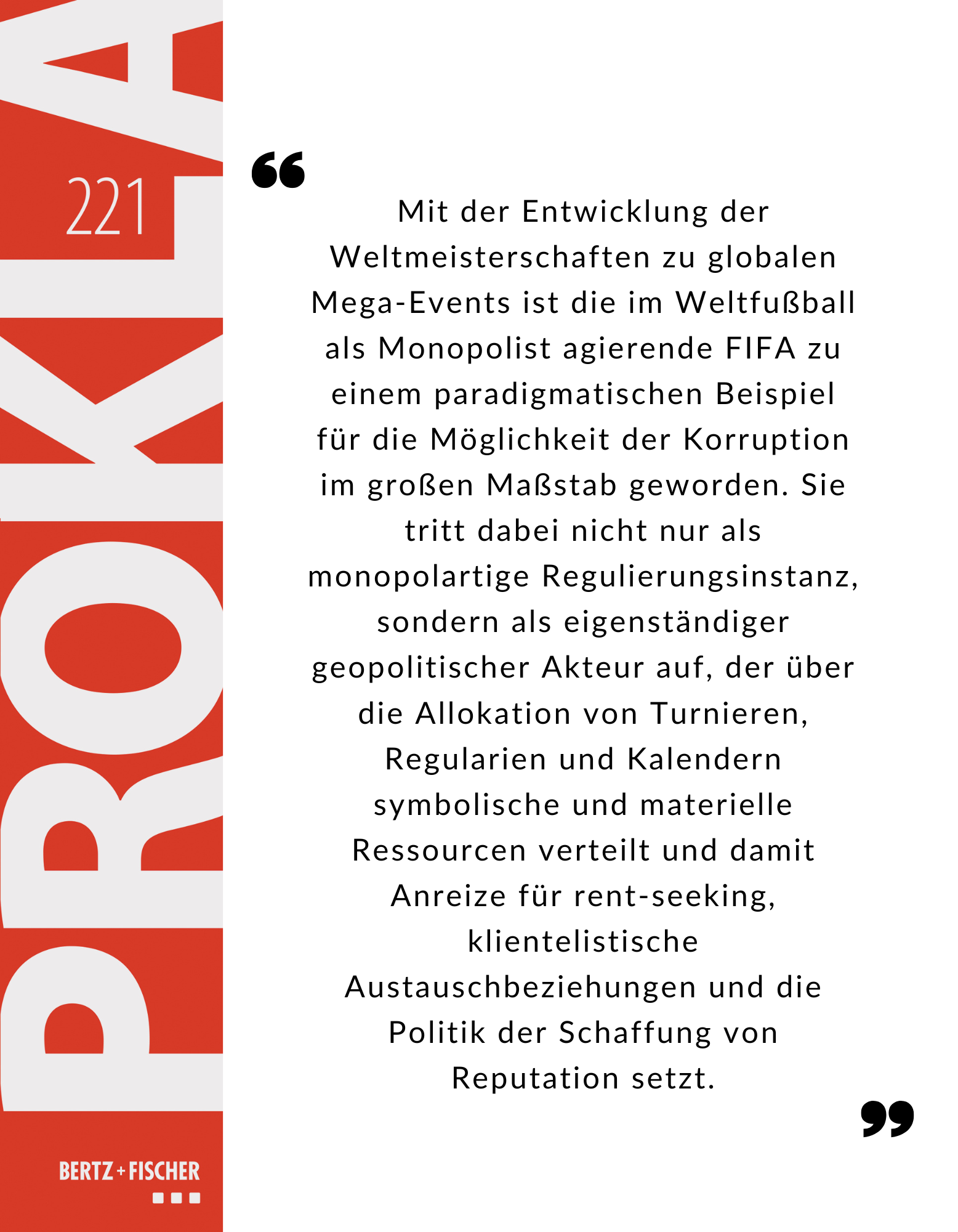 Mit der Entwicklung der Weltmeisterschaften zu globalen Mega-Events ist die im Weltfußball als Monopolist agierende FIFA zu einem paradigmatischen Beispiel für die Möglichkeit der Korruption im großen Maßstab geworden. Sie tritt dabei nicht nur als monopolartige Regulierungsinstanz, sondern als eigenständiger geopolitischer Akteur auf, der über die Allokation von Turnieren, Regularien und Kalendern symbolische und materielle Ressourcen verteilt und damit Anreize für rent‑seeking, klientelistische Austauschbeziehungen und die Politik der Schaffung von Reputation setzt.