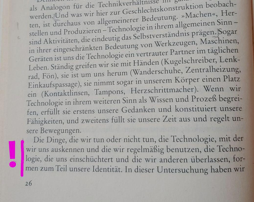 Und was wir hier zur Geschlechtskonstruktion beobachten, ist durchaus von allgemeinerer Bedeutung. »Machen«, Herstellen und Produzieren - Technologie in ihrem allgemeinen Sinn - sind Aktivitäten, die eindeutig das Selbstverständnis prägen. Sogar in ihrer eingeschränkten Bedeutung von Werkzeugen, Maschinen, Geräten ist uns die Technologie ein vertrauter Partner im täglichen Leben. Ständig greifen wir sie mit Händen (Kugelschreiber, Lenk- rad, Fön), sie ist um uns herum (Wanderschuhe, Zentralheizung, Einkaufspassage), sie nimmt sogar in unserem Körper einen Platz ein (Kontaktlinsen, Tampons, Herzschrittmacher). Wenn wir Technologie in ihrem weiteren Sinn als Wissen und Prozeß begreifen, erfüllt sie erstens unsere Gedanken und konstituiert unsere Fähigkeiten, und zweitens füllt sie unsere Zeit aus und regelt unsere Bewegungen.

Markiert:

Die Dinge, die wir tun oder nicht tun, die Technologie, mit der wir uns auskennen und die wir regelmäßig benutzen, die Technologie, die uns einschüchtert und die wir anderen überlassen, formen zum Teil unsere Identität.

Aus: 
Cynthia Cockburn & Susan Omrod, 1997: Wie Geschlecht und Technologie in der sozialen Praxis »gemacht« werden. In: Ein Alltägliches Spiel. Geschlechterkonstruktionen in der Praxis. Edition Suhrkamp 732. Hrsg.: Irene Dölling und Beta Krais. Suhrkamp, Frankfurt am Main.