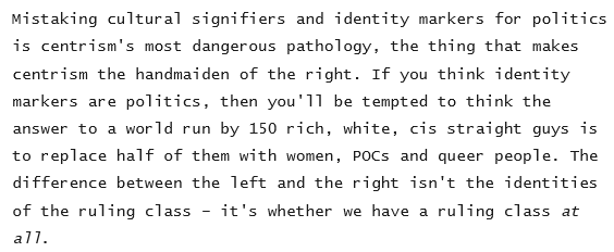 Mistaking cultural signifiers and identity markers for politics
is centrism's most dangerous pathology, the thing that makes
centrism the handmaiden of the right. If you think identity
markers are politics, then you'll be tempted to think the
answer to a world run by 150 rich, white, cis straight guys is
to replace half of them with women, POCs and queer people. The
difference between the Teft and the right isn't the identities
of the ruling class - it's whether we have a ruling class at
all.