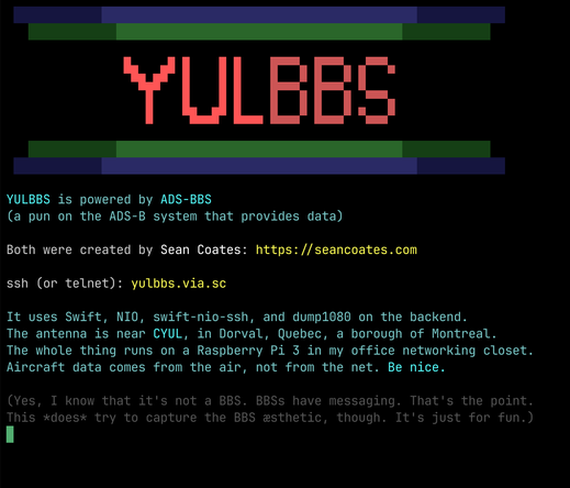 The yulbbs about screen. It reads:

YULBBS is powered by ADS-BBS
(a pun on the ADS-B system that provides data)

Both were created by Sean Coates: https://seancoates.com

ssh (or telnet): yulbbs.via.sc

It uses Swift, NIO, swift-nio-ssh, and dump1080 on the backend.
The antenna is near CYUL, in Dorval, Quebec, a borough of Montreal.
The whole thing runs on a Raspberry Pi 3 in my office networking closet.
Aircraft data comes from the air, not from the net. Be nice.

(Yes, I know that it's not a …