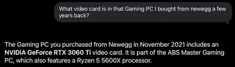 Screen shot “conversation” with Siri:

> What video card is in that Gaming PC I bought from newegg a few years back?

The Gaming PC you purchased from Newegg in November 2021 includes an
NVIDIA GeFporce RTX 3060 Ti video card. It is part of the ABS Master Gaming PC, which also features a Ryzen 5 5600X processor.
