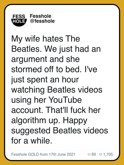My wife hates The Beatles. We just had an argument and she stormed off to bed. I've just spent an hour watching Beatles videos using her YouTube account. That'll fuck her algorithm up. Happy suggested Beatles videos for a while.

Fesshole GOLD from 17th June 2021