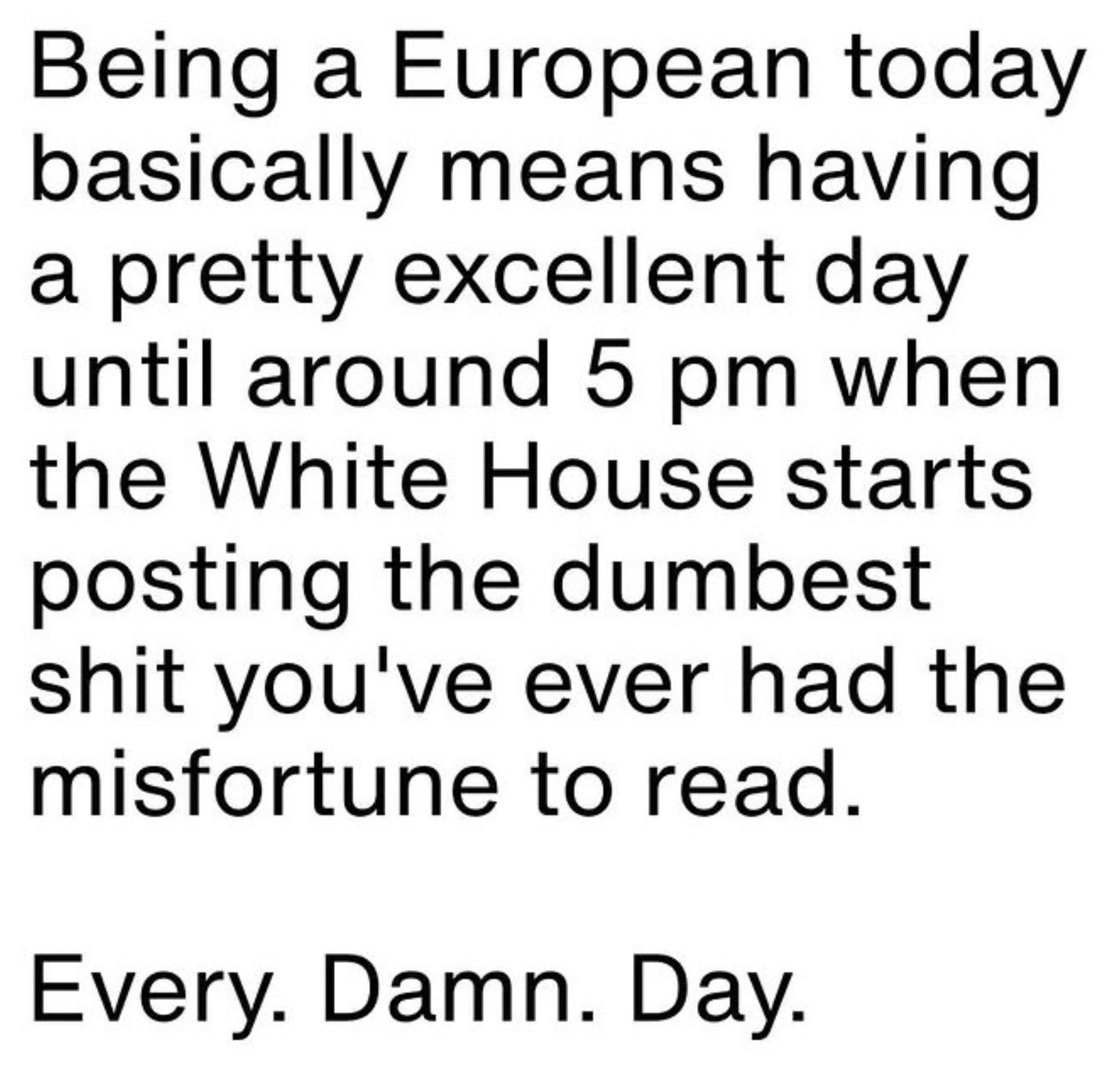 Being a European today basically means having a pretty excellent day until around 5 pm when the White House starts posting the dumbest shit you've ever had the misfortune to read.
Every. Damn. Day.