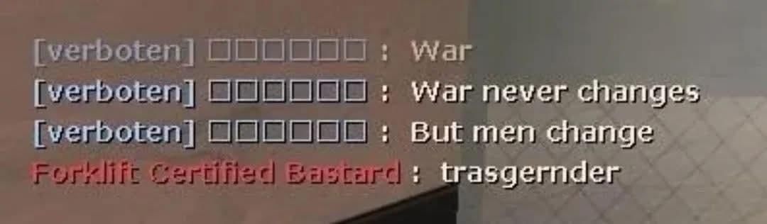 [tf2 chat]

(blu) [verboten] □□□□□□ : War
(blu) [verboten] □□□□□□ : War never changes
(blu) [verboten] □□□□□□ : But men change
(red) Forklift Certified Bastard : trasgernder