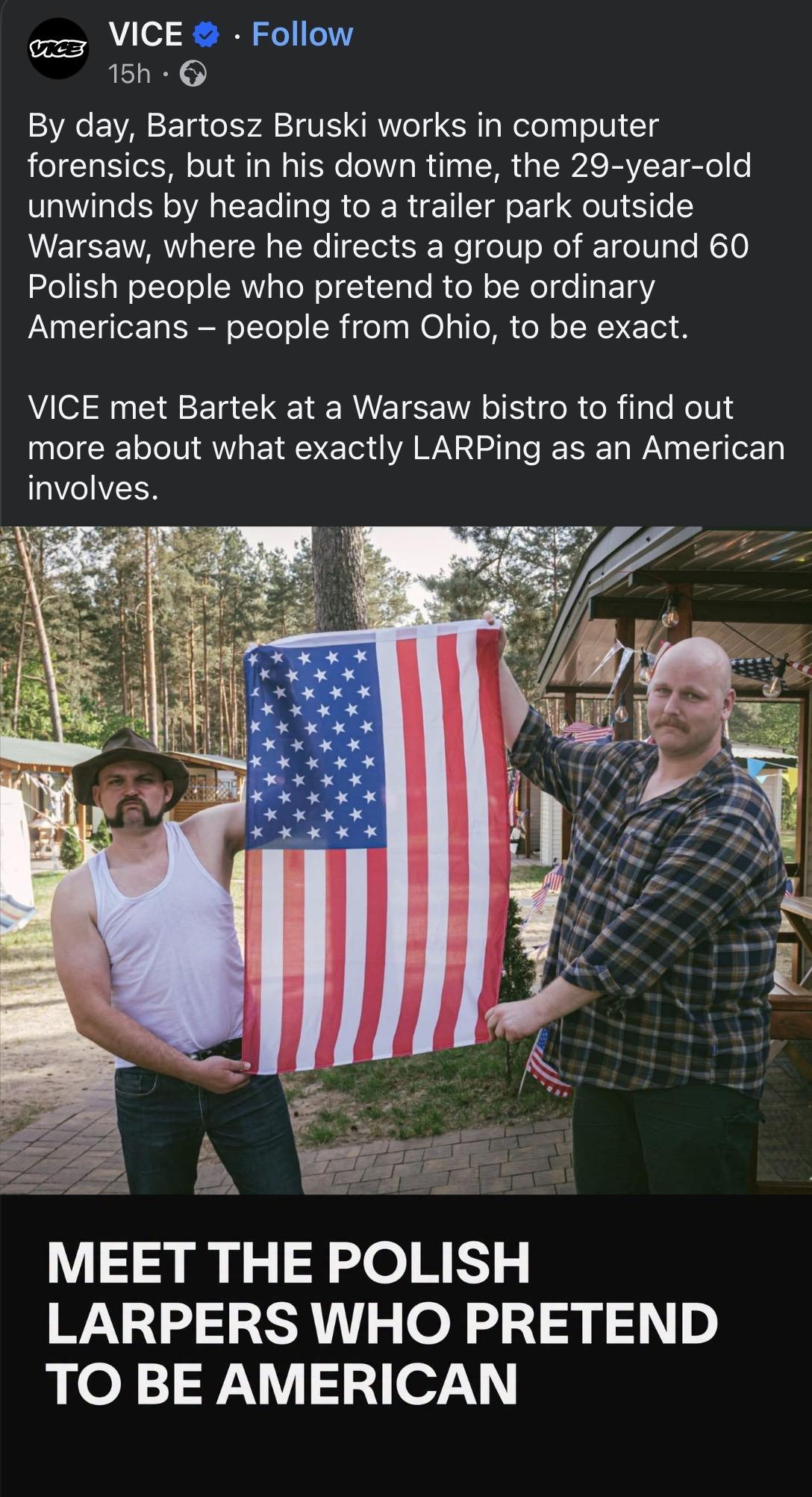 By day, Bartosz Bruski works in computer forensics, but in his down time, the 29-year-old unwinds by heading to a trailer park outside Warsaw, where he directs a group of around 60 Polish people who pretend to be ordinary Americans - people from Ohio, to be exact.

VICE met Bartek at a Warsaw bistro to find out more about what exactly LARPing as an American involves.