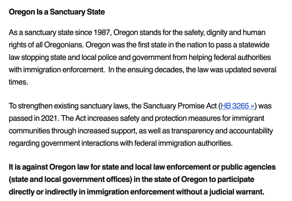 Oregon Is a Sanctuary State

As a sanctuary state since 1987, Oregon stands for the safety, dignity and human rights of all Oregonians. Oregon was the first state in the nation to pass a statewide law stopping state and local police and government from helping federal authorities with immigration enforcement.  In the ensuing decades, the law was updated several times.

To strengthen existing sanctuary laws, the Sanctuary Promise Act (HB 3265 ») was passed in 2021. The Act increases safety and protection measures for immigrant communities through increased support, as well as transparency and accountability regarding government interactions with federal immigration authorities.

It is against Oregon law for state and local law enforcement or public agencies (state and local government offices) in the state of Oregon to participate directly or indirectly in immigration enforcement without a judicial warrant.