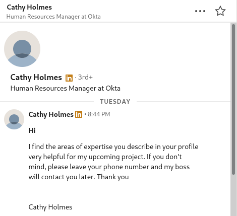 Screenshot of message on LinkedIn:
Cathy Holmes
Human Resources Manager at Okta
Hi
I find the areas of expertise you describe in your profile very helpful for my upcoming project. If you don't mind, please leave your phone number and my boss will contact you later. Thank you

Cathy Holmes