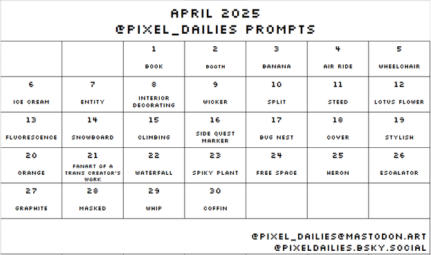 Calendar view of the April 2025 Pixel Dailies prompts. In order: book, booth, banana, air ride, wheelchair, ice cream, entity, interior decorating, wicker, split, steed, lotus flower, fluorescence, snowboard, climbing, side quest marker, bug nest, cover, stylish, orange, fanart of a trans creator's work, waterfall, spiky plant, free space, heron, escalator, graphite, masked, whip, coffin.