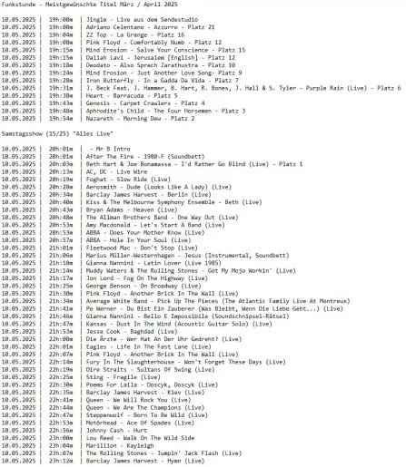 Die Playlisten der gestrigen beiden Sendungen mit dunkler Schrift auf hellem Grund. Jeweils überschrieben mit dem Sendungsmotto
Tabellarisch folgende Spalten von links nach rechts:

Datum, Uhrzeit, Interpret'Innen und Titel

Funkstunde - Meistgewünschte Titel März / April 2025

10.05.2025 |  19h:00m  | Jingle - Live aus dem Sendestudio
10.05.2025 |  19h:00m  | Adriano Celentano - Azzurro - Platz 21
10.05.2025 |  19h:04m  | ZZ Top - La Grange - Platz 16 
10.05.2025 |  19h:08m  | Pink Floyd - Comfortably Numb - Platz 12 
10.05.2025 |  19h:15m  | Mind Erosion - Salve Your Conscience - Platz 15 
10.05.2025 |  19h:15m  | Daliah Lavi - Jerusalem [English] - Platz 12
10.05.2025 |  19h:18m  | Deodato - Also Sprach Zarathustra - Platz 10
10.05.2025 |  19h:24m  | Mind Erosion - Just Another Love Song- Platz 9
10.05.2025 |  19h:28m  | Iron Butterfly - In a Gadda Da Vida - Platz 7
10.05.2025 |  19h:31m  | J. Beck Feat. J. Hammer, B. Hart, R. Bones, J. Hall & S. Tyler - Purple Rain (Live) - Platz 6
10.05.2025 |  19h:38m  | Heart - Barracuda - Platz 5
10.05.2025 |  19h:43m  | Genesis - Carpet Crawlers - Platz 4
10.05.2025 |  19h:48m  | Aphrodite's Child - The Four Horsemen - Platz 3
10.05.2025 |  19h:54m  | Nazareth - Morning Dew - Platz 2

Samstagsshow (15/25) "Alles Live"

10.05.2025 |  20h:01m  |  - Mr B Intro
10.05.2025 |  20h:01m  | After The Fire - 1980-F (Soundbett)
10.05.2025 |  20h:03m  | Beth Hart & Joe Bonamassa - I'd Rather Go Blind (Live) - Platz 1
10.05.2025 |  20h:13m  | AC,