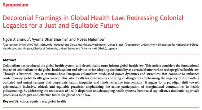 Symposium
Decolonial Framings in Global Health Law: Redressing Colonial
Legacies for a Just and Equitable Future
Ngozi A Erondu1, Vyoma Dhar Sharma2 and Moses Mulumba3
1Georgetown University O’Neill Institute for National and Global Health Law, Washington, United States; 2Georgetown University O’Neill Institute for National and Global
Health Law, Washington, District of Columbia, United States and 3Afya na Haki (Ahaki), Uganda
Abstract
Colonialism has produced the global health system, and decoloniality must inform global health law. This article considers the foundational
impact of colonialism on the global health system and advocates for adopting decoloniality as a crucial framework to reshape global health law.
Through a historical lens, it examines how European colonialism established power dynamics and structures that continue to influence
contemporary global health governance. This article calls for overcoming enduring challenges by emphasizing the urgency of dismantling
outdated and unjust systems that perpetuate health inequities and hinder effective interventions. It argues for a paradigm shift toward
epistemically inclusive, ethical, and equitable practices, emphasizing the active participation of marginalized communities in health
policymaking. By addressing the root causes of health disparities and decoupling health systems from racial capitalism, a decolonial approach
promises a more just and effective future for global health law.
Keywords: ethics; equity; race;