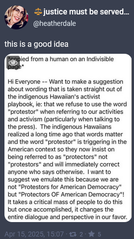 CoSo post from @heatherdale: Copied from a human on an Indivisible page: Hi everyone - want to make a suggestion about wording that is taken straight out of the indigenous Hawaiian's activist playbok, ie: that we refuse to use the word "protestor" when referring to our activities and activism (particularly when talking to the press). The indigenous Hawaiians realized a long time ago that words matter and the word "protestor" is triggering in the American context so they now insist on being referred to as "protectors" not "protestors" and will immediately correct anyone who says otherwise. I want to suggest we emulate this because we are not "Protestors for American Democracy" but "Protectors of American Democracy"! It takes a critical mass of people to do this, but once accomplished, it changes the entire dialogue and perspective in our favor. 