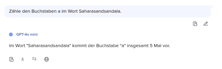 Zahle den Buchstaben a im Wort Saharasandsandala.
GPT-40 mini: Im Wort "Saharasandsandala" kommt der Buchstabe "a" insgesamt 5 Mal vor.