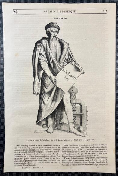 The Gutenberg monument: he stands, in medieval dress in front of the screw mechanism of a printing press, holding a sheet of paper reading (in French): and there was light

MAGASIN PITTORESQUE, VIII (Juillet 1840), p. 28

GUTENBERG (Statue en bronze de Gutenberg, par David d’Angers, inaugurée a Strasbourg, le 24 juin 1840.)
On a beaucoup parlé de Ja statue de Gutenberg et de la fête que Strasbourg préparait pour 'inauguration de ce monument; nous nous plaisons a voir dans cet hommage de la presse, un légitime tribut payé a l'inventeur de I'imprimerie et a l'artiste qui lui a consacré son talent. Les cérémonies que la ville de Strasbourg vient de célébrer, l'enthousiasme qu’elle a témoigné pour I'oeuvre de M. David d’Angers, et pour le glorieux souvenir de Gutenberg, ont dignement répondu aux annonces qui avaient été faites, et ont même dépassé l'attente.

Nous avons donné le dessin de la statue de Gutenberg que le sculpleur danois Thorwaldsen a exécutée pour la ville de Mayence (1838..