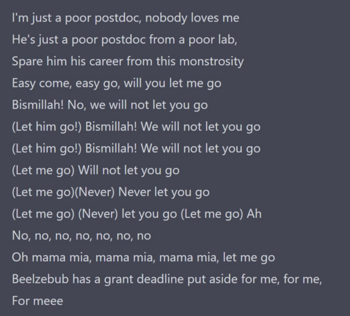 I'm just a poor postdoc, nobody loves me
He's just a poor postdoc from a poor lab,
Spare him his career from this monstrosity
Easy come, easy go, will you let me go
Bismillah! No, we will not let you go
(Let him go!) Bismillah! We will not let you go
(Let him go!) Bismillah! We will not let you go
(Let me go) Will not let you go
(Let me go)(Never) Never let you go
(Let me go) (Never) let you go (Let me go) Ah
No, no, no, no, no, no, no
Oh mama mia, mama mia, mama mia, let me go
Beelzebub has a grant deadline put aside for me, for me,
For meee