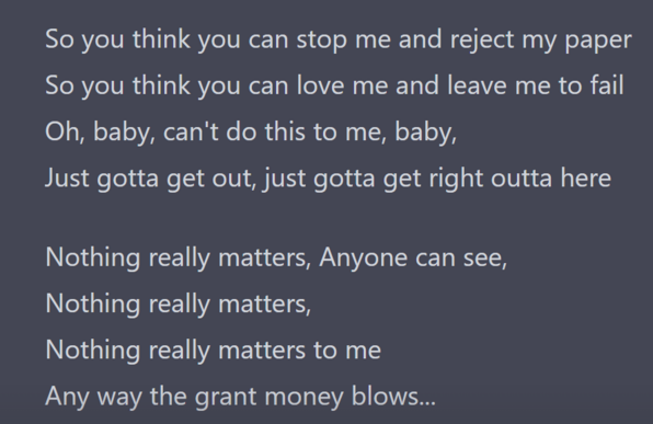 So you think you can stop me and reject my paper
So you think you can love me and leave me to fail
Oh, baby, can't do this to me, baby,
Just gotta get out, just gotta get right outta here

Nothing really matters, Anyone can see,
Nothing really matters,
Nothing really matters to me
Any way the grant money blows...