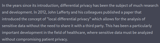 This is a screenshot of part of ChatGPT's response. It reads "In the years since its introduction, differential privacy has been the subject of much research and development. In 2012, John Lafferty and his colleagues published a paper that introduced the concept of "local differential privacy" which allows for the analysis of sensitive data without the need to share it with a third party. This has been a particularly important development in the field of healthcare, where sensitive data must be analyzed without compromising patient privacy."