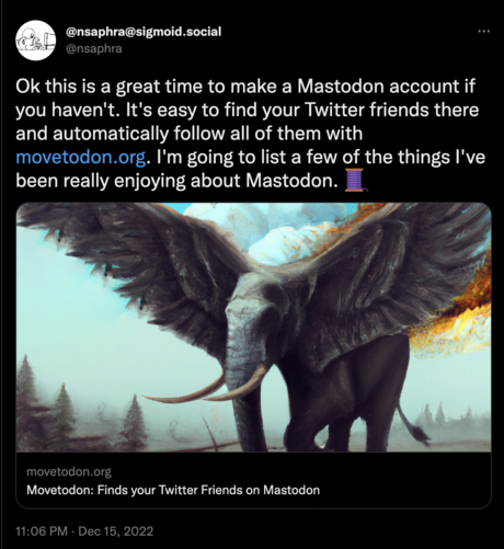 My tweet: Ok this is a great time to make a Mastodon account if you haven't. It's easy to find your Twitter friends there and automatically follow all of them with https://movetodon.org. I'm going to list a few of the things I've been really enjoying about Mastodon.