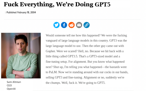 Fuck everything we're doing GPT 5
Would someone tell me how this happened? We were the fucking vanguard of large language models in this country. GPT3 was the large language model to use. Then the other guy came out with Gopher. Were we scared? Hell no. Because we hit back with a little thing called GPT3.5. That's a GPT3-sized model and a fine-tuning setup. For alignment. But you know what happened next? Shut up I'm telling you what happened. The bastards went to PaLM. Now we're sitting around with our cocks in our hands selling GPT3 and fine-tuning. Alignment or no, suddenly we're the chumps. Well, fuck it. We're going to GPT5.