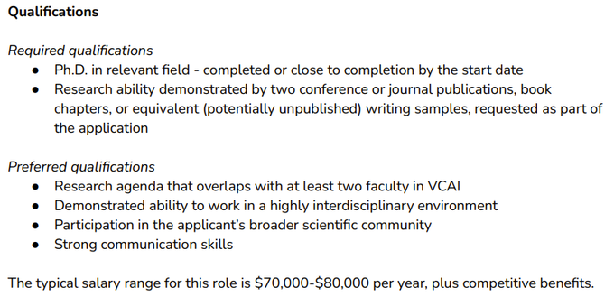 Required qualifications
● Ph.D. in relevant field - completed or close to completion by the start date.
● Research ability demonstrated by two conference or journal publications, book chapters, or equivalent (potentially unpublished) writing samples, requested as part of the application.

Preferred qualifications
● Research agenda that overlaps with at least two faculty in VCAI.
● Demonstrated ability to work in a highly interdisciplinary environment.
● Participation in the applicant’s broader scientific community.
● Strong communication skills.

The typical salary range for this role is $70,000-$80,000 per year, plus competitive benefits.